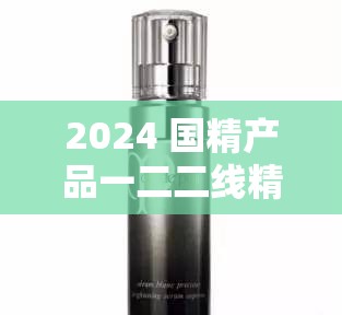 2024 国精产品一二二线精华液：为肌肤带来卓越呵护的精品