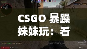 CSGO 暴躁妹妹玩：看她如何在游戏中大发雷霆