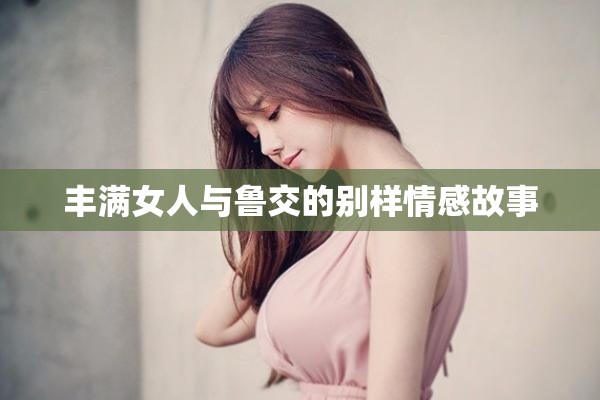 丰满女人与鲁交的别样情感故事