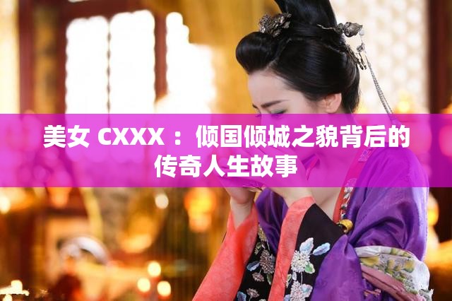 美女 CXXX ：倾国倾城之貌背后的传奇人生故事