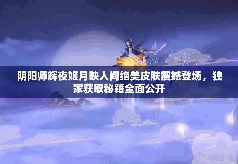 阴阳师辉夜姬月映人间绝美皮肤震撼登场，独家获取秘籍全面公开