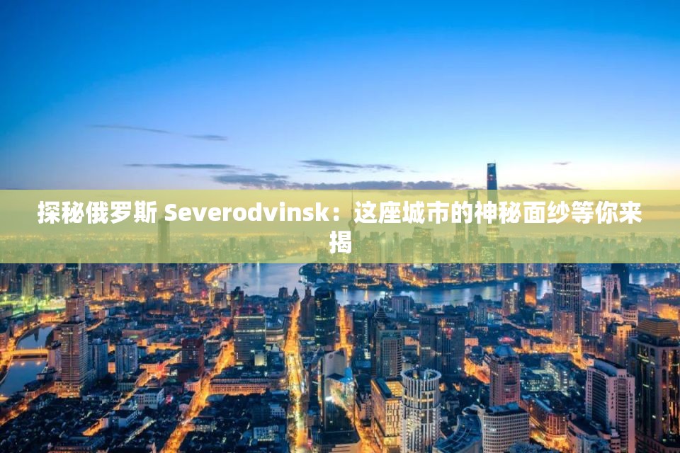 探秘俄罗斯 Severodvinsk：这座城市的神秘面纱等你来揭