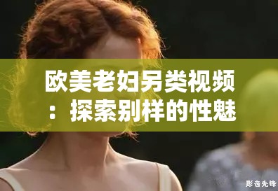 欧美老妇另类视频：探索别样的性魅力