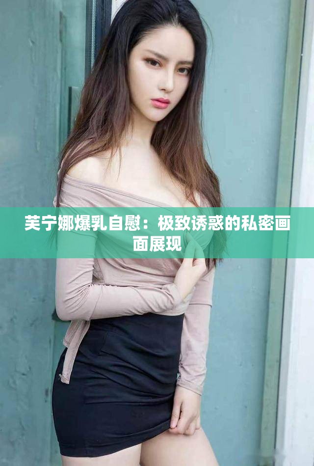 芙宁娜爆乳自慰：极致诱惑的私密画面展现