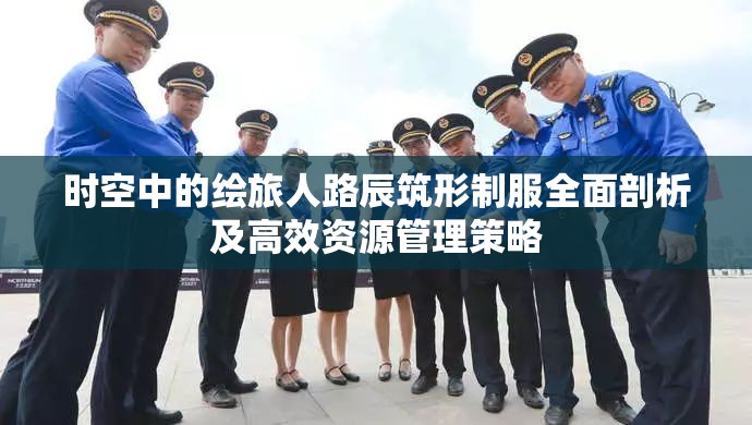 时空中的绘旅人路辰筑形制服全面剖析及高效资源管理策略