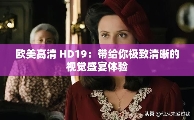 欧美高清 HD19：带给你极致清晰的视觉盛宴体验