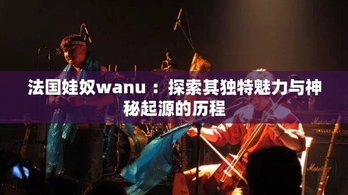 法国娃奴wanu ：探索其独特魅力与神秘起源的历程