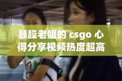 暴躁老姐的 csgo 心得分享视频热度超高引发广泛关注和热议