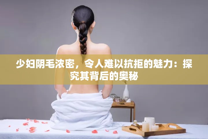 少妇阴毛浓密，令人难以抗拒的魅力：探究其背后的奥秘