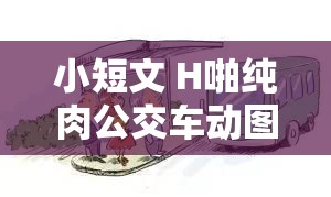 小短文 H啪纯肉公交车动图：刺激场景引人遐想