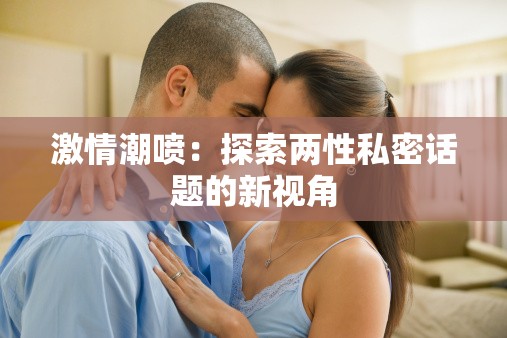 激情潮喷：探索两性私密话题的新视角