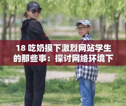 18 吃奶摸下激烈网站学生的那些事：探讨网络环境下的道德与责任