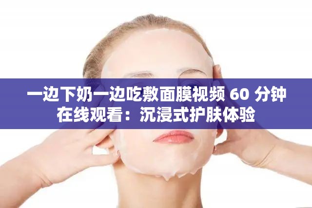 一边下奶一边吃敷面膜视频 60 分钟在线观看：沉浸式护肤体验