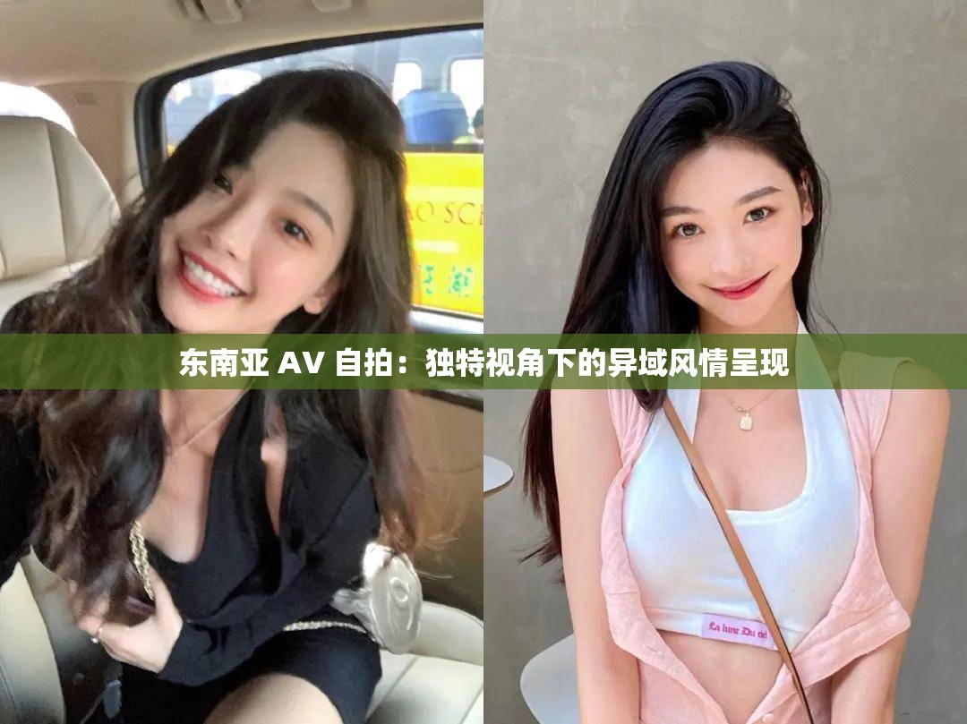 东南亚 AV 自拍：独特视角下的异域风情呈现