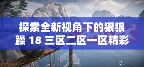 探索全新视角下的狠狠躁 18 三区二区一区精彩世界