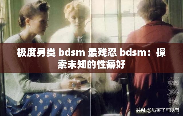 极度另类 bdsm 最残忍 bdsm：探索未知的性癖好