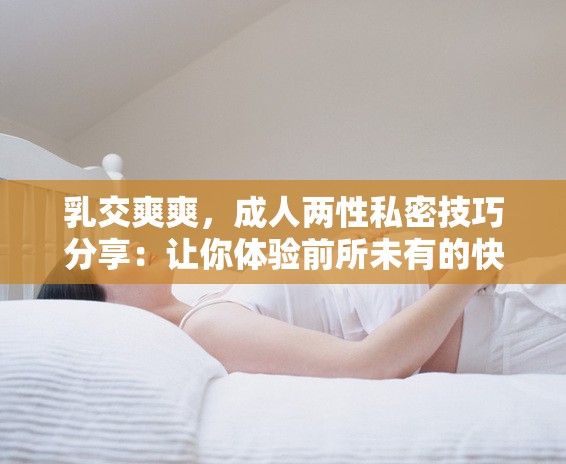 乳交爽爽，成人两性私密技巧分享：让你体验前所未有的快感