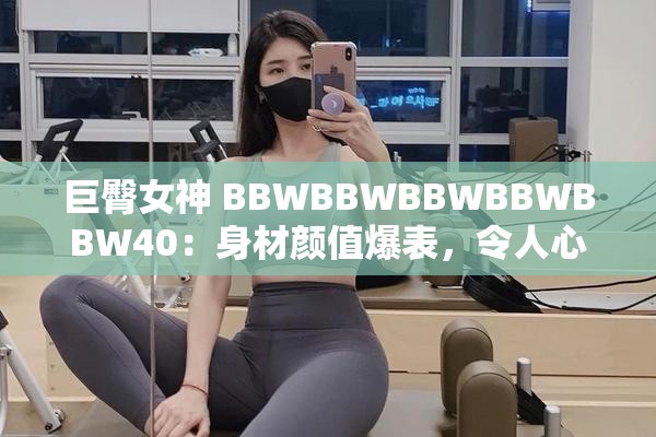 巨臀女神 BBWBBWBBWBBWBBW40：身材颜值爆表，令人心动