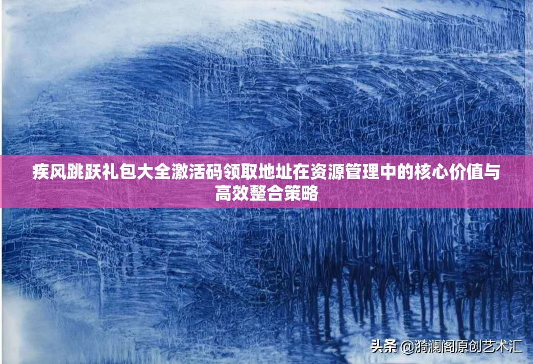 疾风跳跃礼包大全激活码领取地址在资源管理中的核心价值与高效整合策略