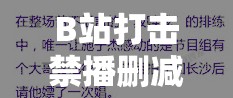 B站打击禁播删减片段行为：维护良好网络视听环境的重要举措