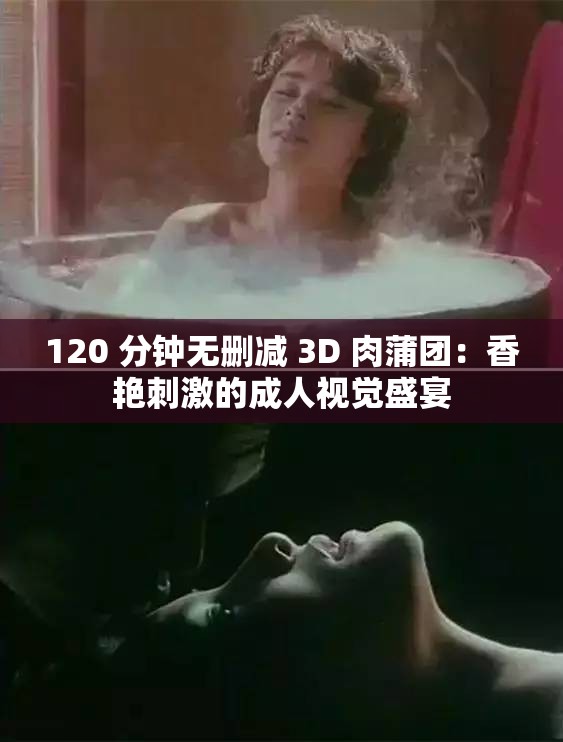 120 分钟无删减 3D 肉蒲团：香艳刺激的成人视觉盛宴