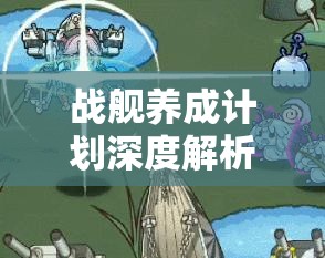 战舰养成计划深度解析，主副武器改装技巧与全面方法介绍