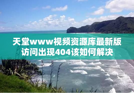 天堂www视频资源库最新版访问出现404该如何解决