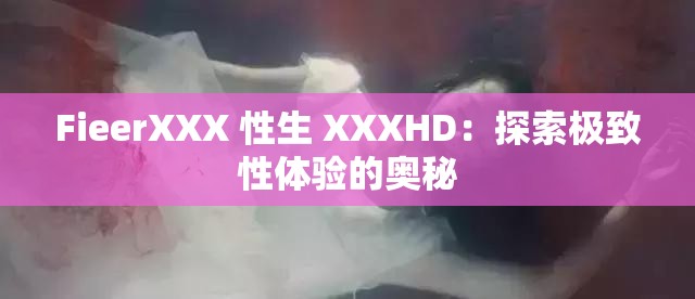 FieerXXX 性生 XXXHD：探索极致性体验的奥秘