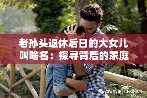 老孙头退休后日的大女儿叫啥名：探寻背后的家庭故事与情感脉络