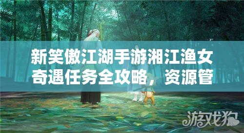 新笑傲江湖手游湘江渔女奇遇任务全攻略，资源管理、高效利用技巧及价值最大化策略