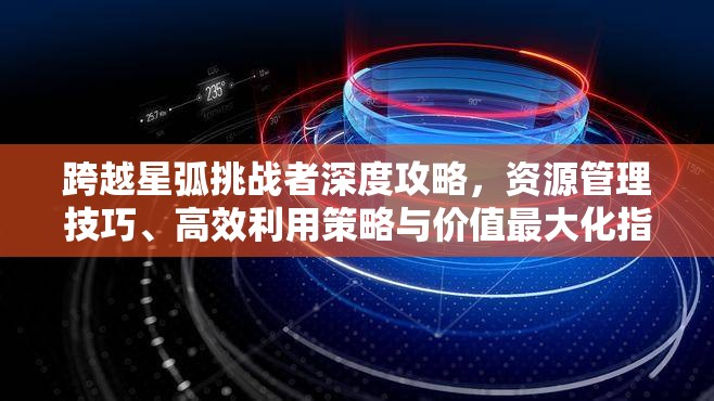 跨越星弧挑战者深度攻略，资源管理技巧、高效利用策略与价值最大化指南