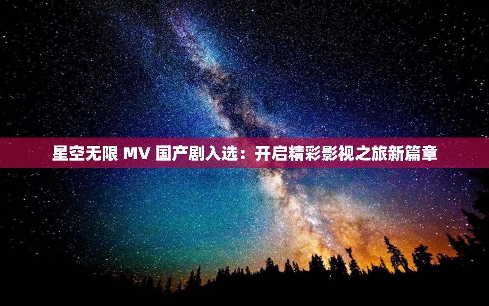 星空无限 MV 国产剧入选：开启精彩影视之旅新篇章