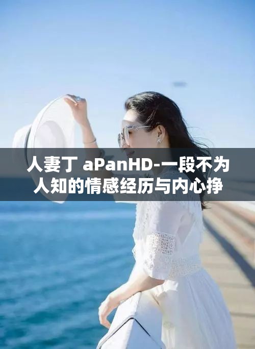 人妻丁 aPanHD-一段不为人知的情感经历与内心挣扎