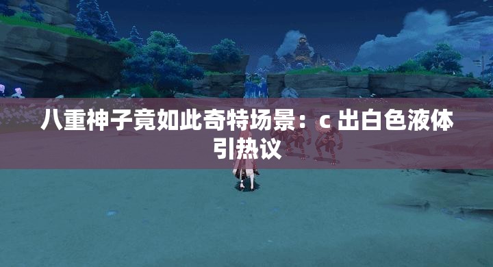 八重神子竟如此奇特场景：c 出白色液体引热议