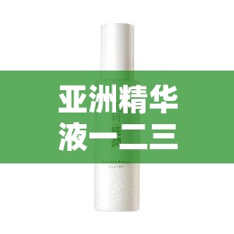 亚洲精华液一二三产区的独特魅力与优势解析