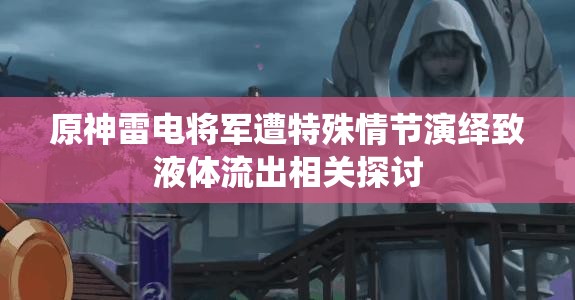 原神雷电将军遭特殊情节演绎致液体流出相关探讨