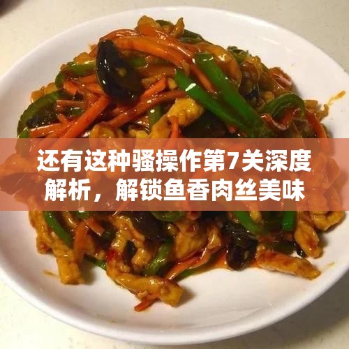 还有这种骚操作第7关深度解析，解锁鱼香肉丝美味挑战的制作秘籍