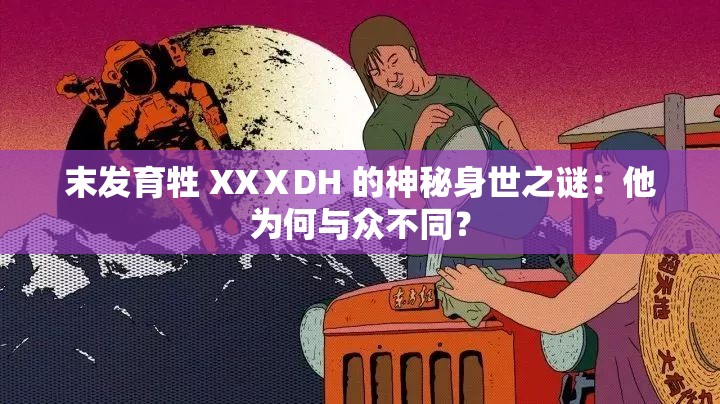 末发育牲 XXⅩDH 的神秘身世之谜：他为何与众不同？