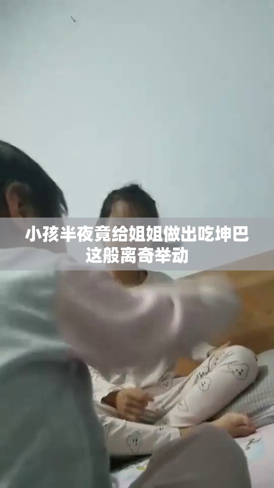 小孩半夜竟给姐姐做出吃坤巴这般离奇举动