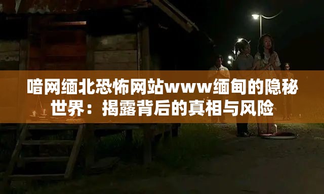 喑网缅北恐怖网站www缅甸的隐秘世界：揭露背后的真相与风险