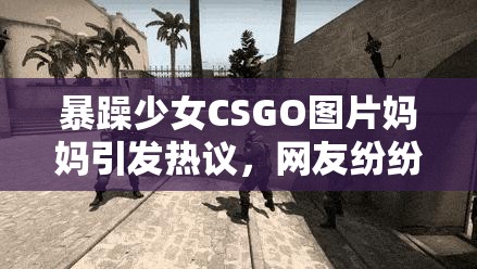 暴躁少女CSGO图片妈妈引发热议，网友纷纷讨论游戏与家庭教育的平衡