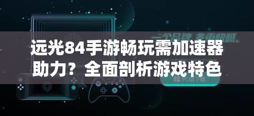 远光84手游畅玩需加速器助力？全面剖析游戏特色及适配攻略