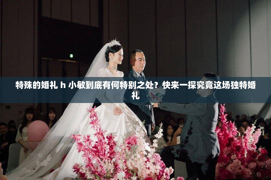 特殊的婚礼 h 小敏到底有何特别之处？快来一探究竟这场独特婚礼