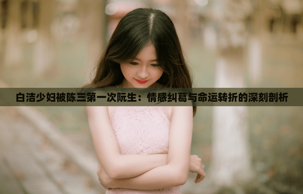 白洁少妇被陈三第一次阮生：情感纠葛与命运转折的深刻剖析