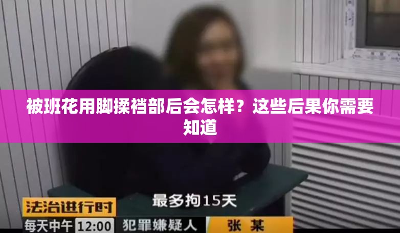 被班花用脚揉裆部后会怎样？这些后果你需要知道