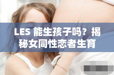 LES 能生孩子吗？揭秘女同性恋者生育的可能性及相关问题探讨