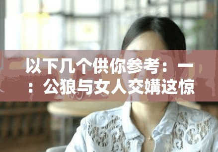 以下几个供你参考：一：公狼与女人交媾这惊世骇俗的视频究竟隐藏着怎样的秘密二：震撼女人与公狼交媾视频背后的离奇故事引人深思三：公狼与女人交合视频曝光，其中蕴含着怎样不为人知的情节四：奇特女人与公狼交酡视频所引发的一系列神秘疑问五：令人咋舌的女人与公狼交媾视频背后有着怎样的真相探寻