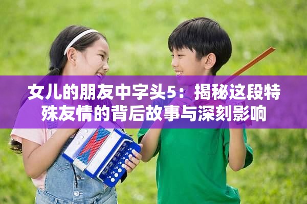 女儿的朋友中字头5：揭秘这段特殊友情的背后故事与深刻影响