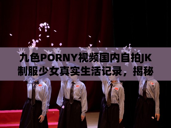 九色PORNY视频国内自拍JK制服少女真实生活记录，揭秘青春校园的日常点滴与时尚穿搭