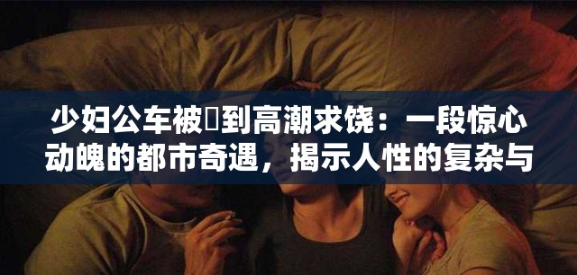 少妇公车被奷到高潮求饶：一段惊心动魄的都市奇遇，揭示人性的复杂与挣扎